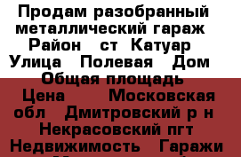 Продам разобранный  металлический гараж › Район ­ ст. Катуар › Улица ­ Полевая › Дом ­ 30 › Общая площадь ­ 18 › Цена ­ 1 - Московская обл., Дмитровский р-н, Некрасовский пгт Недвижимость » Гаражи   . Московская обл.